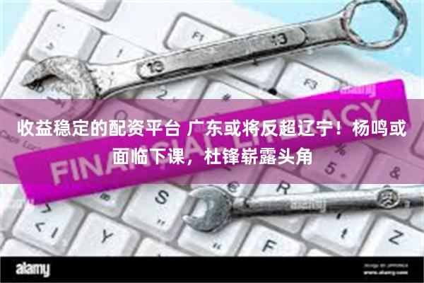 收益稳定的配资平台 广东或将反超辽宁！杨鸣或面临下课，杜锋崭露头角