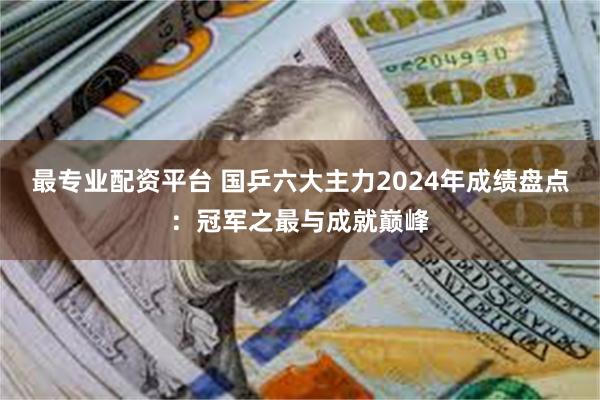 最专业配资平台 国乒六大主力2024年成绩盘点：冠军之最与成就巅峰