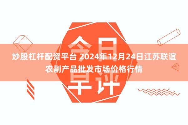 炒股杠杆配资平台 2024年12月24日江苏联谊农副产品批发市场价格行情