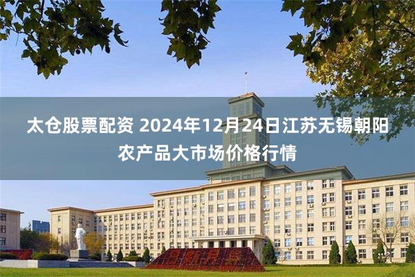 太仓股票配资 2024年12月24日江苏无锡朝阳农产品大市场价格行情