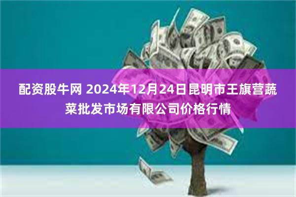 配资股牛网 2024年12月24日昆明市王旗营蔬菜批发市场有限公司价格行情