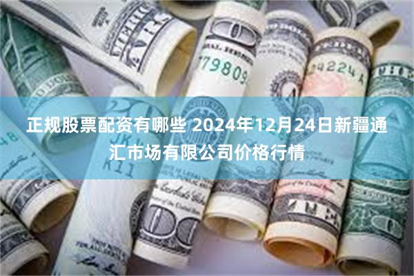 正规股票配资有哪些 2024年12月24日新疆通汇市场有限公司价格行情