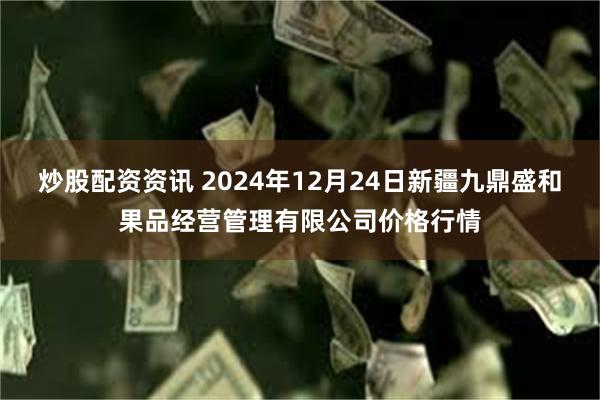 炒股配资资讯 2024年12月24日新疆九鼎盛和果品经营管理有限公司价格行情