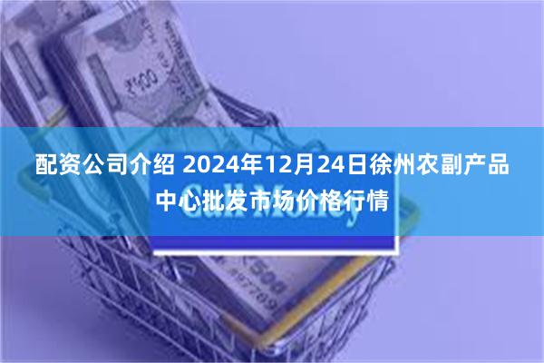 配资公司介绍 2024年12月24日徐州农副产品中心批发市场价格行情