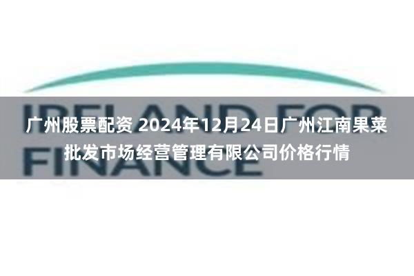 广州股票配资 2024年12月24日广州江南果菜批发市场经营管理有限公司价格行情