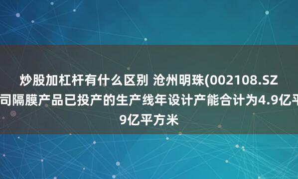 炒股加杠杆有什么区别 沧州明珠(002108.SZ)：公司隔膜产品已投产的生产线年设计产能合计为4.9亿平方米