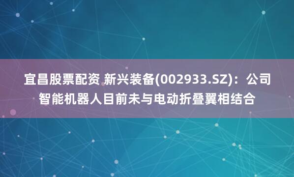 宜昌股票配资 新兴装备(002933.SZ)：公司智能机器人目前未与电动折叠翼相结合