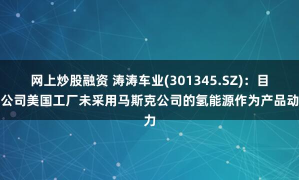 网上炒股融资 涛涛车业(301345.SZ)：目前公司美国工厂未采用马斯克公司的氢能源作为产品动力