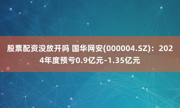 股票配资没放开吗 国华网安(000004.SZ)：2024年度预亏0.9亿元–1.35亿元