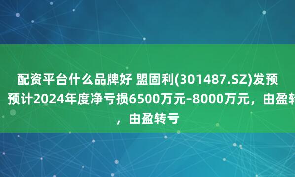 配资平台什么品牌好 盟固利(301487.SZ)发预亏，预计2024年度净亏损6500万元–8000万元，由盈转亏