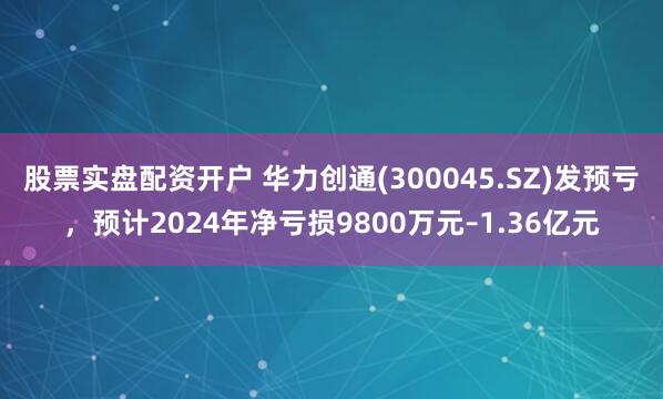 股票实盘配资开户 华力创通(300045.SZ)发预亏，预计2024年净亏损9800万元–1.36亿元