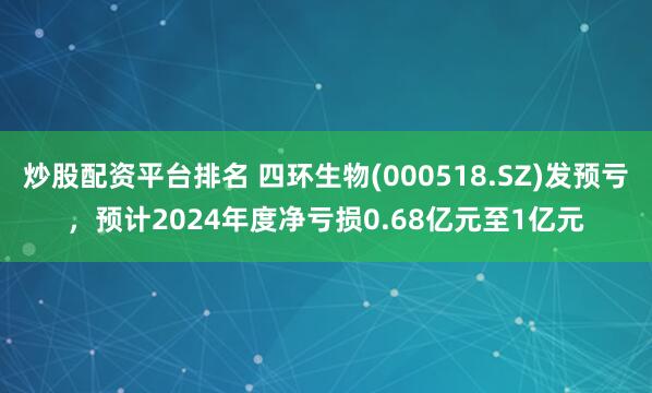 炒股配资平台排名 四环生物(000518.SZ)发预亏，预计2024年度净亏损0.68亿元至1亿元