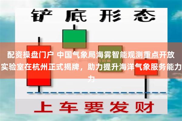 配资操盘门户 中国气象局海雾智能观测重点开放实验室在杭州正式揭牌，助力提升海洋气象服务能力