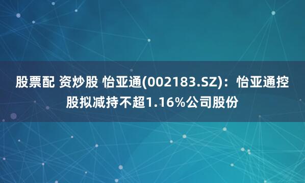 股票配 资炒股 怡亚通(002183.SZ)：怡亚通控股拟减持不超1.16%公司股份