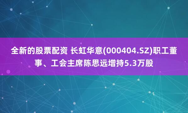 全新的股票配资 长虹华意(000404.SZ)职工董事、工会主席陈思远增持5.3万股