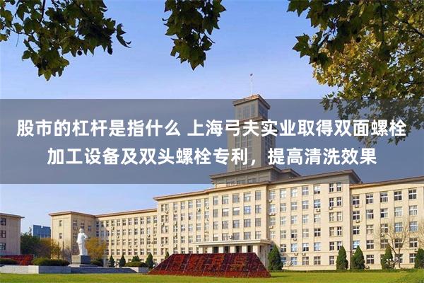 股市的杠杆是指什么 上海弓夫实业取得双面螺栓加工设备及双头螺栓专利，提高清洗效果