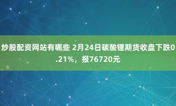 炒股配资网站有哪些 2月24日碳酸锂期货收盘下跌0.21%，报76720元