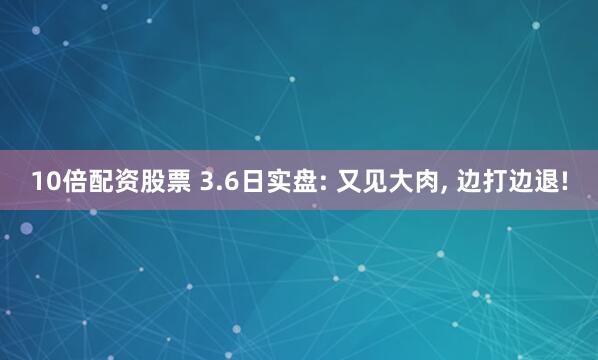 10倍配资股票 3.6日实盘: 又见大肉, 边打边退!