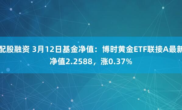 配股融资 3月12日基金净值：博时黄金ETF联接A最新净值2.2588，涨0.37%